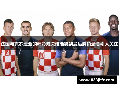 法国与克罗地亚的精彩对决谁能笑到最后胜负悬念引人关注