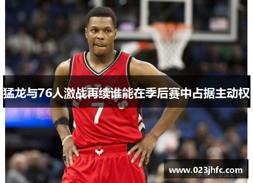 猛龙与76人激战再续谁能在季后赛中占据主动权